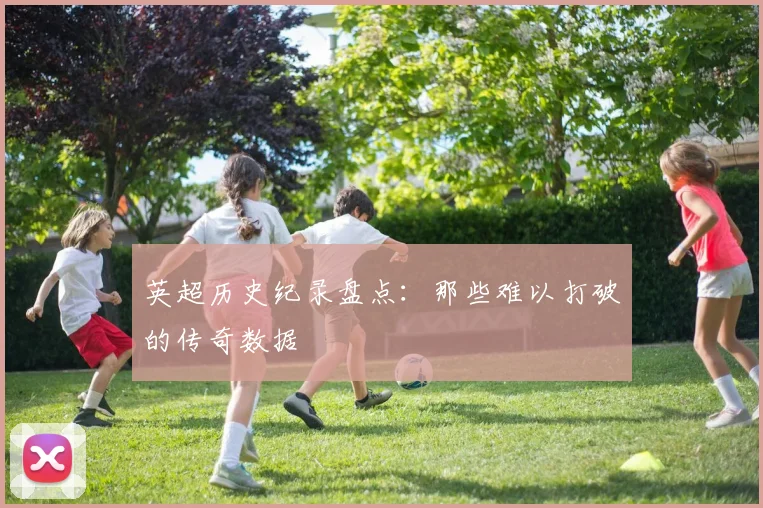英超历史纪录盘点：那些难以打破的传奇数据