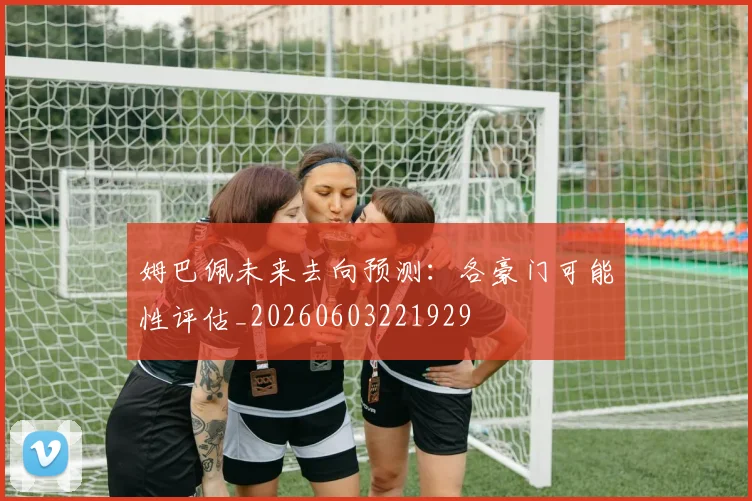 姆巴佩未来去向预测：各豪门可能性评估_20260603221929