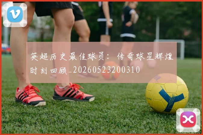 英超历史最佳球员：传奇球星辉煌时刻回顾_20260523200310