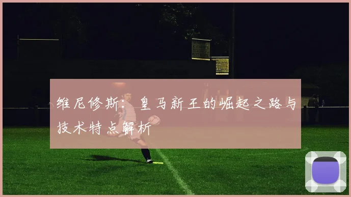 维尼修斯:皇马新王的崛起之路与技术特点解析