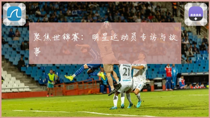 聚焦世锦赛:明星运动员专访与故事